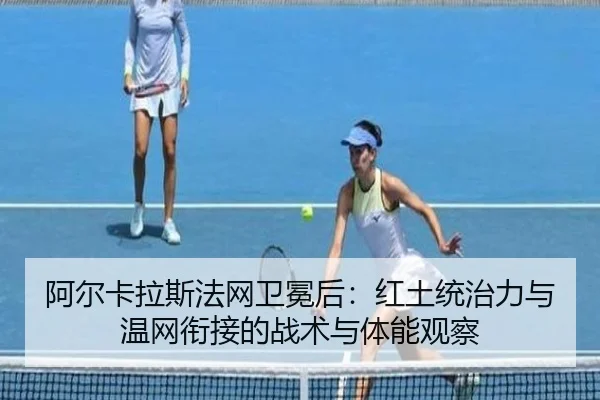 阿尔卡拉斯法网卫冕后：红土统治力与温网衔接的战术与体能观察