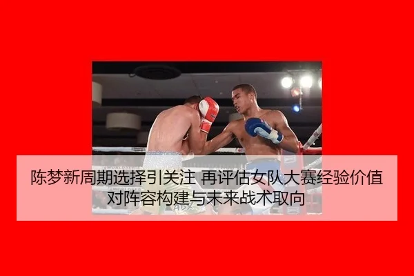 陈梦新周期选择引关注 再评估女队大赛经验价值对阵容构建与未来战术取向