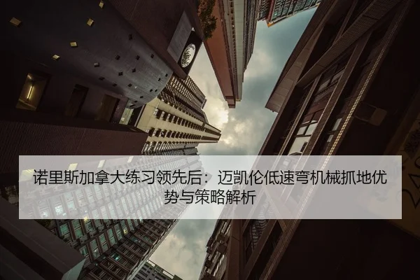 诺里斯加拿大练习领先后：迈凯伦低速弯机械抓地优势与策略解析