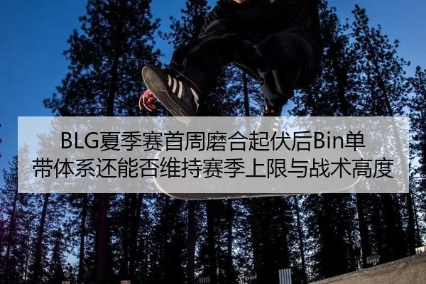 BLG夏季赛首周磨合起伏后Bin单带体系还能否维持赛季上限与战术高度